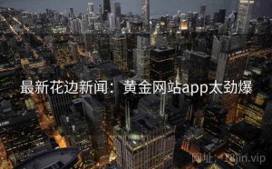 最新花边新闻：黄金网站app太劲爆