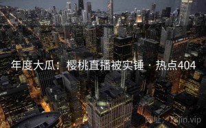 年度大瓜：樱桃直播被实锤 · 热点404