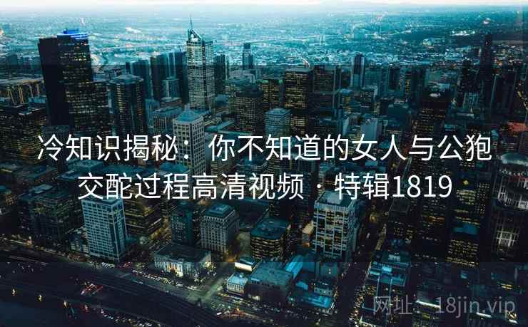 冷知识揭秘：你不知道的女人与公狍交酡过程高清视频 · 特辑1819