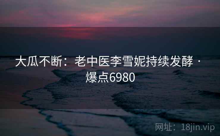 大瓜不断：老中医李雪妮持续发酵 · 爆点6980