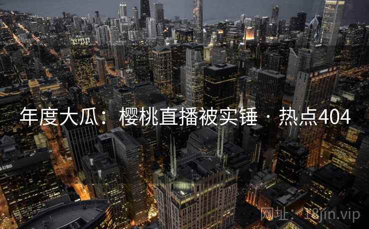 年度大瓜:樱桃直播被实锤 · 热点404 年度大瓜:樱桃直播被实锤 · 热点404