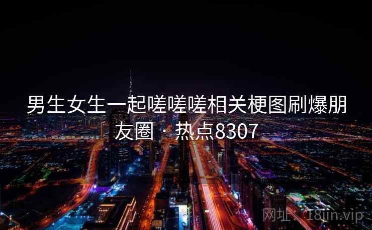 男生女生一起嗟嗟嗟相关梗图刷爆朋友圈 · 热点8307