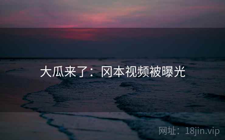 大瓜来了:冈本视频被曝光 大瓜来了:冈本视频被曝光