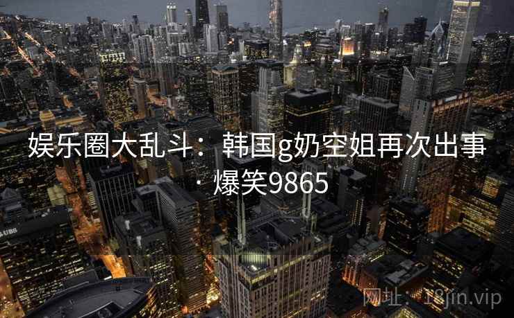 娱乐圈大乱斗:韩国g奶空姐再次出事 · 爆笑9865 娱乐圈大乱斗:韩国g奶空姐再次出事 · 爆笑9865