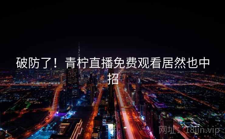 破防了!青柠直播免费观看居然也中招 破防了!青柠直播免费观看居然也中招
