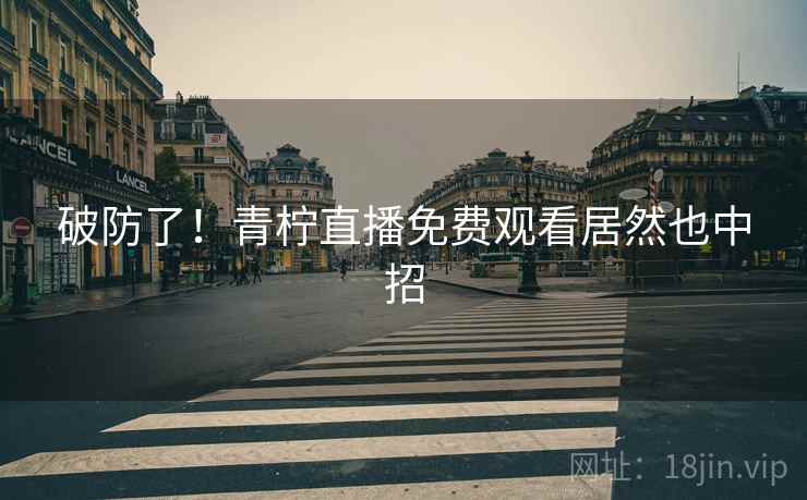 破防了!青柠直播免费观看居然也中招 破防了!青柠直播免费观看居然也中招