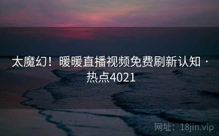太魔幻！暖暖直播视频免费刷新认知 · 热点4021